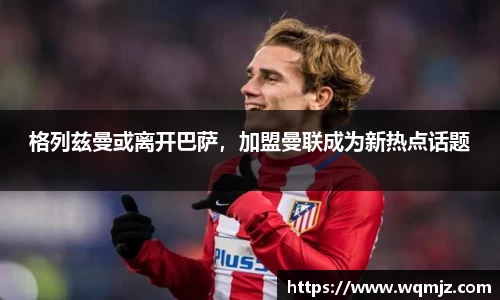 格列兹曼或离开巴萨，加盟曼联成为新热点话题