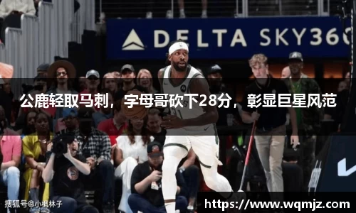 公鹿轻取马刺，字母哥砍下28分，彰显巨星风范