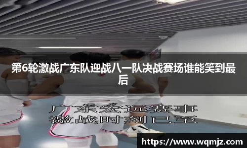 第6轮激战广东队迎战八一队决战赛场谁能笑到最后